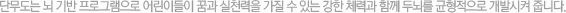 단무도는 뇌 기반 프로그램으로 어린이들이 꿈과 실천력을 가질 수 있는 강한 체력과 함께 두뇌를 균형적으로 개발시켜 줍니다.