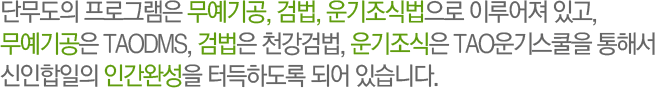 단무도의 프로그램은 무예기공, 검법, 운기조식법으로 이루어져 있고, 무예기공은 TAODMS, 검법은 천강검법, 운기조식은 TAO운기조식을 통해서 신인합일의 인간완성을 터득하도록 되어 있습니다.